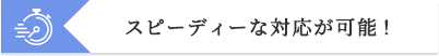 スピーディーな対応が可能!